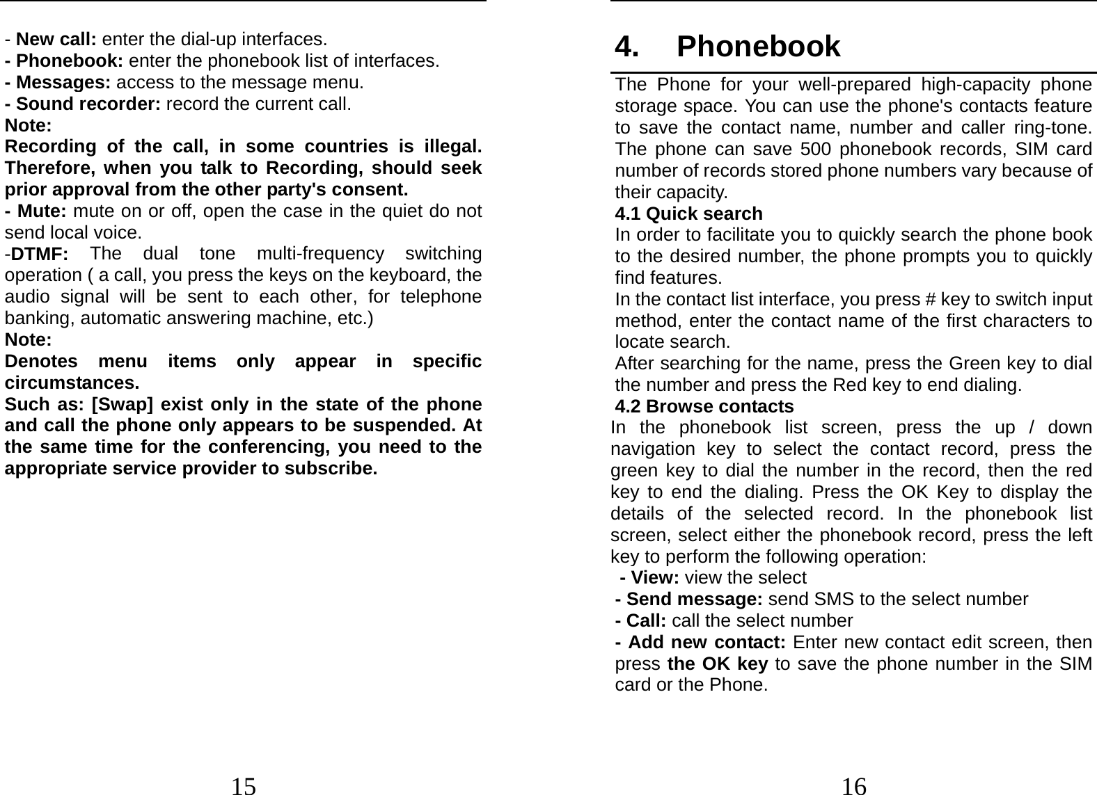  15 - New call: enter the dial-up interfaces. - Phonebook: enter the phonebook list of interfaces. - Messages: access to the message menu. - Sound recorder: record the current call. Note: Recording of the call, in some countries is illegal. Therefore, when you talk to Recording, should seek prior approval from the other party&apos;s consent. - Mute: mute on or off, open the case in the quiet do not send local voice. -DTMF:  The dual tone multi-frequency switching operation ( a call, you press the keys on the keyboard, the audio signal will be sent to each other, for telephone banking, automatic answering machine, etc.) Note:  Denotes menu items only appear in specific circumstances.  Such as: [Swap] exist only in the state of the phone and call the phone only appears to be suspended. At the same time for the conferencing, you need to the appropriate service provider to subscribe.   16 4. Phonebook The Phone for your well-prepared high-capacity phone storage space. You can use the phone&apos;s contacts feature to save the contact name, number and caller ring-tone. The phone can save 500 phonebook records, SIM card number of records stored phone numbers vary because of their capacity. 4.1 Quick search In order to facilitate you to quickly search the phone book to the desired number, the phone prompts you to quickly find features. In the contact list interface, you press # key to switch input method, enter the contact name of the first characters to locate search. After searching for the name, press the Green key to dial the number and press the Red key to end dialing. 4.2 Browse contacts In the phonebook list screen, press the up / down navigation key to select the contact record, press the green key to dial the number in the record, then the red key to end the dialing. Press the OK Key to display the details of the selected record. In the phonebook list screen, select either the phonebook record, press the left key to perform the following operation: - View: view the select   - Send message: send SMS to the select number - Call: call the select number - Add new contact: Enter new contact edit screen, then press the OK key to save the phone number in the SIM card or the Phone. 