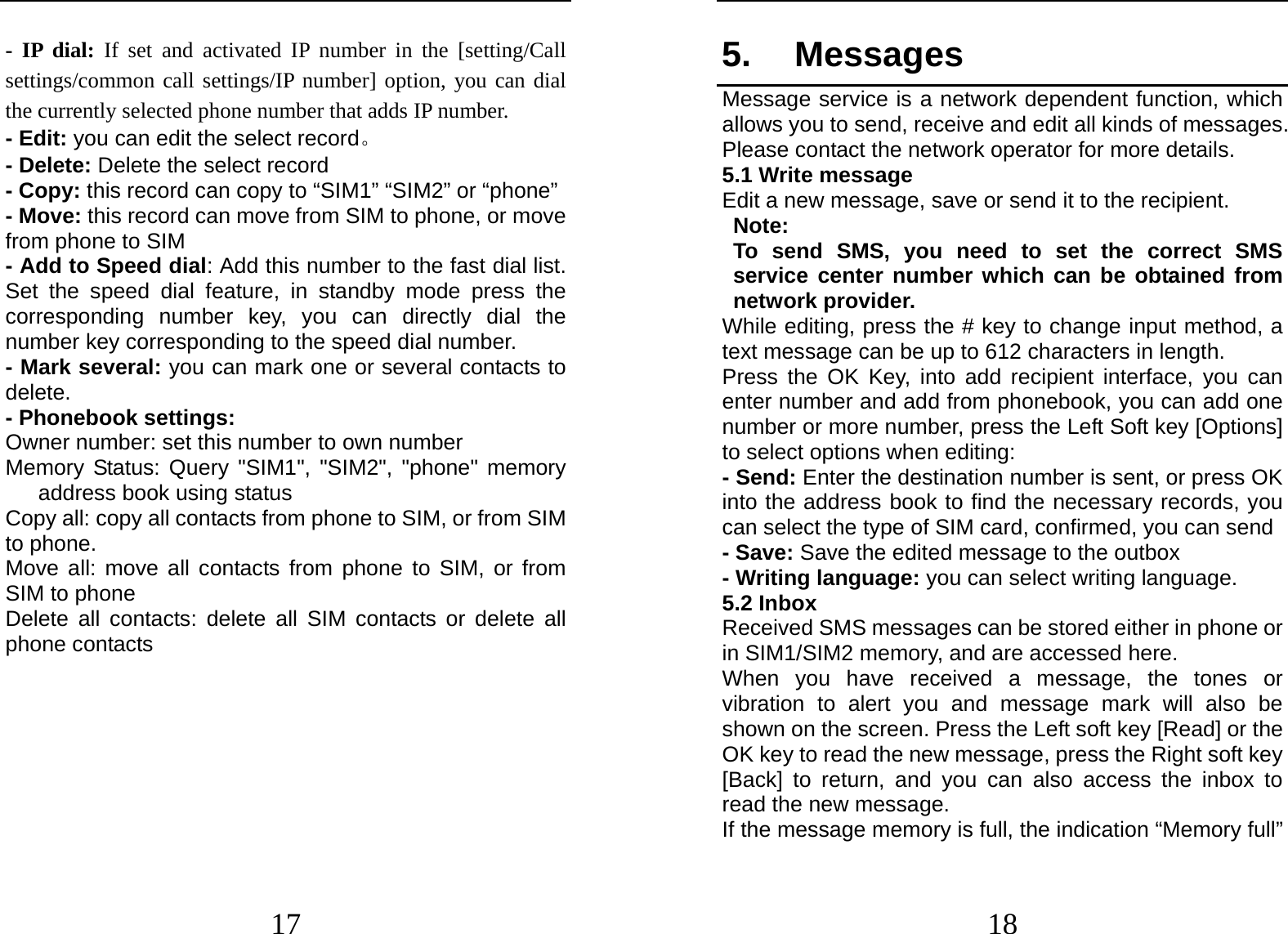  17 - IP dial: If set and activated IP number in the [setting/Call settings/common call settings/IP number] option, you can dial the currently selected phone number that adds IP number. - Edit: you can edit the select record。 - Delete: Delete the select record - Copy: this record can copy to “SIM1” “SIM2” or “phone”   - Move: this record can move from SIM to phone, or move from phone to SIM - Add to Speed dial: Add this number to the fast dial list. Set the speed dial feature, in standby mode press the corresponding number key, you can directly dial the number key corresponding to the speed dial number. - Mark several: you can mark one or several contacts to delete. - Phonebook settings: Owner number: set this number to own number Memory Status: Query &quot;SIM1&quot;, &quot;SIM2&quot;, &quot;phone&quot; memory address book using status Copy all: copy all contacts from phone to SIM, or from SIM to phone. Move all: move all contacts from phone to SIM, or from SIM to phone Delete all contacts: delete all SIM contacts or delete all phone contacts    18 5. Messages Message service is a network dependent function, which allows you to send, receive and edit all kinds of messages. Please contact the network operator for more details. 5.1 Write message Edit a new message, save or send it to the recipient. Note:  To send SMS, you need to set the correct SMS service center number which can be obtained from network provider. While editing, press the # key to change input method, a text message can be up to 612 characters in length.   Press the OK Key, into add recipient interface, you can enter number and add from phonebook, you can add one number or more number, press the Left Soft key [Options] to select options when editing: - Send: Enter the destination number is sent, or press OK into the address book to find the necessary records, you can select the type of SIM card, confirmed, you can send - Save: Save the edited message to the outbox - Writing language: you can select writing language. 5.2 Inbox Received SMS messages can be stored either in phone or in SIM1/SIM2 memory, and are accessed here. When you have received a message, the tones or vibration to alert you and message mark will also be shown on the screen. Press the Left soft key [Read] or the OK key to read the new message, press the Right soft key [Back] to return, and you can also access the inbox to read the new message. If the message memory is full, the indication “Memory full” 