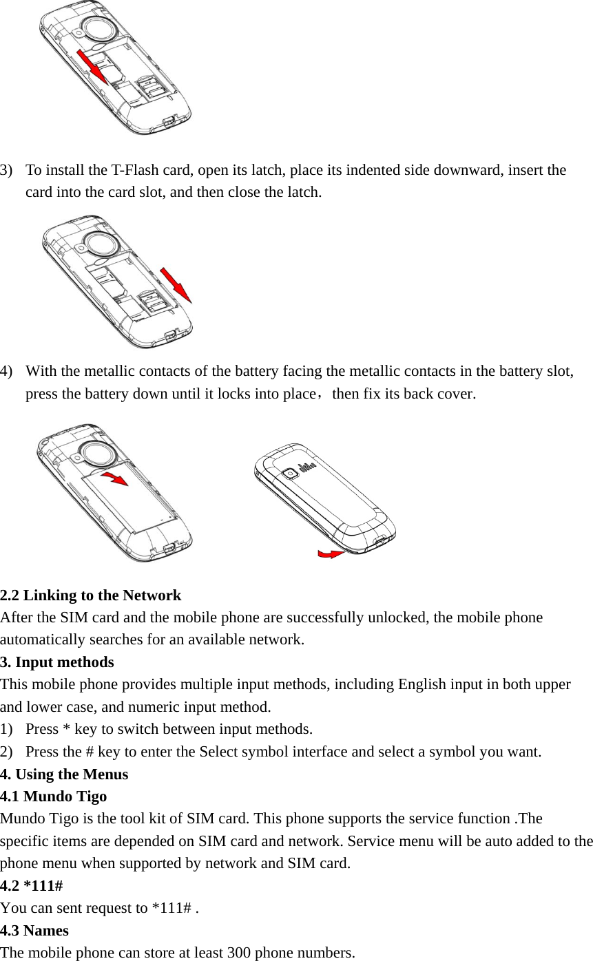  3) To install the T-Flash card, open its latch, place its indented side downward, insert the card into the card slot, and then close the latch.  4) With the metallic contacts of the battery facing the metallic contacts in the battery slot, press the battery down until it locks into place，then fix its back cover.       2.2 Linking to the Network   After the SIM card and the mobile phone are successfully unlocked, the mobile phone automatically searches for an available network. 3. Input methods   This mobile phone provides multiple input methods, including English input in both upper and lower case, and numeric input method.   1) Press * key to switch between input methods. 2) Press the # key to enter the Select symbol interface and select a symbol you want.   4. Using the Menus   4.1 Mundo Tigo   Mundo Tigo is the tool kit of SIM card. This phone supports the service function .The specific items are depended on SIM card and network. Service menu will be auto added to the phone menu when supported by network and SIM card. 4.2 *111#   You can sent request to *111# . 4.3 Names   The mobile phone can store at least 300 phone numbers. 