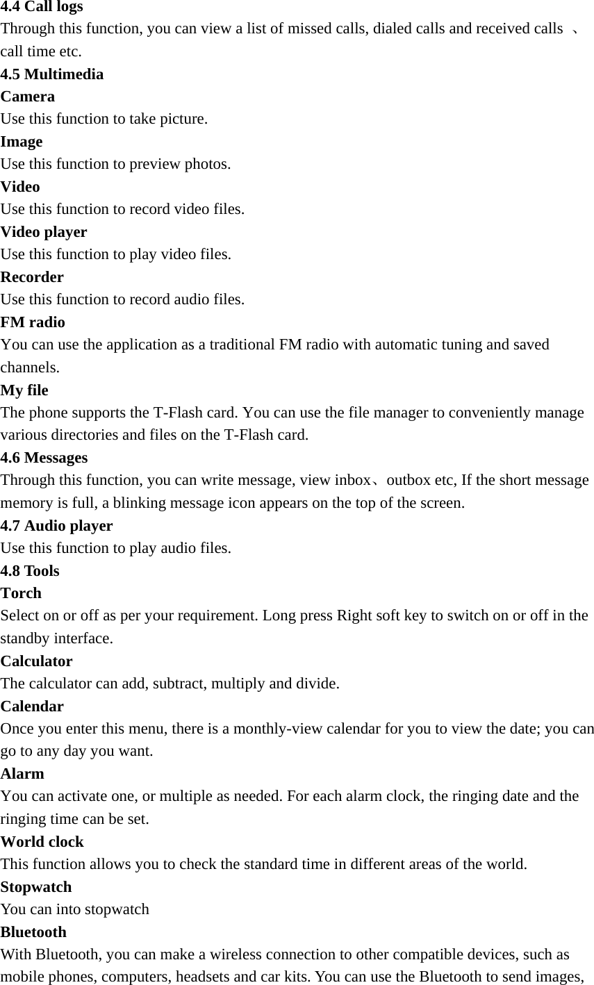 4.4 Call logs Through this function, you can view a list of missed calls, dialed calls and received calls  、call time etc.   4.5 Multimedia   Camera Use this function to take picture. Image Use this function to preview photos. Video Use this function to record video files.   Video player   Use this function to play video files. Recorder  Use this function to record audio files. FM radio   You can use the application as a traditional FM radio with automatic tuning and saved channels. My file   The phone supports the T-Flash card. You can use the file manager to conveniently manage various directories and files on the T-Flash card. 4.6 Messages Through this function, you can write message, view inbox、outbox etc, If the short message memory is full, a blinking message icon appears on the top of the screen.   4.7 Audio player   Use this function to play audio files. 4.8 Tools Torch Select on or off as per your requirement. Long press Right soft key to switch on or off in the standby interface. Calculator  The calculator can add, subtract, multiply and divide.   Calendar  Once you enter this menu, there is a monthly-view calendar for you to view the date; you can go to any day you want.   Alarm  You can activate one, or multiple as needed. For each alarm clock, the ringing date and the ringing time can be set.   World clock This function allows you to check the standard time in different areas of the world. Stopwatch You can into stopwatch Bluetooth With Bluetooth, you can make a wireless connection to other compatible devices, such as   mobile phones, computers, headsets and car kits. You can use the Bluetooth to send images, 