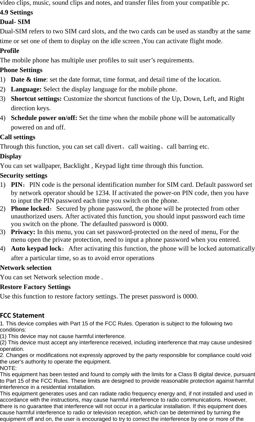 video clips, music, sound clips and notes, and transfer files from your compatible pc. 4.9 Settings Dual- SIM   Dual-SIM refers to two SIM card slots, and the two cards can be used as standby at the same time or set one of them to display on the idle screen ,You can activate flight mode. Profile The mobile phone has multiple user profiles to suit user’s requirements.   Phone Settings   1) Date &amp; time: set the date format, time format, and detail time of the location. 2) Language: Select the display language for the mobile phone. 3) Shortcut settings: Customize the shortcut functions of the Up, Down, Left, and Right direction keys.   4) Schedule power on/off: Set the time when the mobile phone will be automatically powered on and off. Call settings   Through this function, you can set call divert、call waiting、call barring etc. Display  You can set wallpaper, Backlight , Keypad light time through this function.   Security settings 1) PIN：PIN code is the personal identification number for SIM card. Default password set by network operator should be 1234. If activated the power-on PIN code, then you have to input the PIN password each time you switch on the phone.  2) Phone locked：Secured by phone password, the phone will be protected from other unauthorized users. After activated this function, you should input password each time you switch on the phone. The defaulted password is 0000. 3) Privacy: In this menu, you can set password-protected on the need of menu, For the menu open the private protection, need to input a phone password when you entered. 4) Auto keypad lock：After activating this function, the phone will be locked automatically after a particular time, so as to avoid error operations Network selection   You can set Network selection mode . Restore Factory Settings Use this function to restore factory settings. The preset password is 0000.  FCCStatement1. This device complies with Part 15 of the FCC Rules. Operation is subject to the following two conditions: (1) This device may not cause harmful interference. (2) This device must accept any interference received, including interference that may cause undesired operation. 2. Changes or modifications not expressly approved by the party responsible for compliance could void the user&apos;s authority to operate the equipment. NOTE:  This equipment has been tested and found to comply with the limits for a Class B digital device, pursuant to Part 15 of the FCC Rules. These limits are designed to provide reasonable protection against harmful interference in a residential installation. This equipment generates uses and can radiate radio frequency energy and, if not installed and used in accordance with the instructions, may cause harmful interference to radio communications. However, there is no guarantee that interference will not occur in a particular installation. If this equipment does cause harmful interference to radio or television reception, which can be determined by turning the equipment off and on, the user is encouraged to try to correct the interference by one or more of the 
