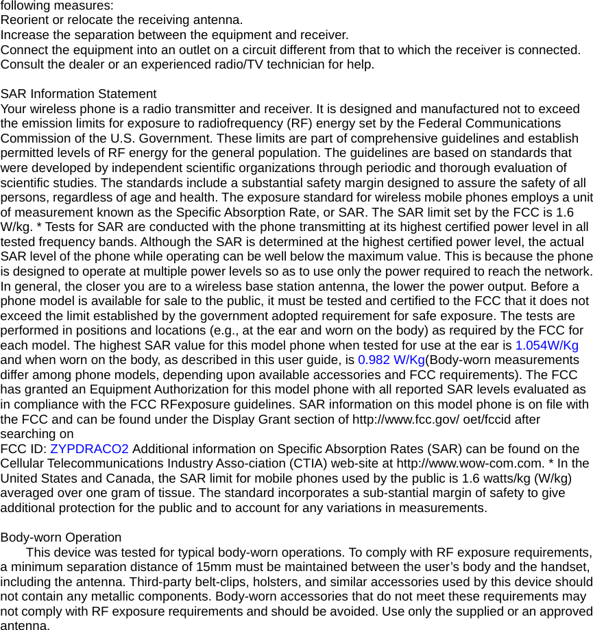 following measures: Reorient or relocate the receiving antenna. Increase the separation between the equipment and receiver. Connect the equipment into an outlet on a circuit different from that to which the receiver is connected.   Consult the dealer or an experienced radio/TV technician for help.  SAR Information Statement Your wireless phone is a radio transmitter and receiver. It is designed and manufactured not to exceed the emission limits for exposure to radiofrequency (RF) energy set by the Federal Communications Commission of the U.S. Government. These limits are part of comprehensive guidelines and establish permitted levels of RF energy for the general population. The guidelines are based on standards that were developed by independent scientific organizations through periodic and thorough evaluation of scientific studies. The standards include a substantial safety margin designed to assure the safety of all persons, regardless of age and health. The exposure standard for wireless mobile phones employs a unit of measurement known as the Specific Absorption Rate, or SAR. The SAR limit set by the FCC is 1.6 W/kg. * Tests for SAR are conducted with the phone transmitting at its highest certified power level in all tested frequency bands. Although the SAR is determined at the highest certified power level, the actual SAR level of the phone while operating can be well below the maximum value. This is because the phone is designed to operate at multiple power levels so as to use only the power required to reach the network. In general, the closer you are to a wireless base station antenna, the lower the power output. Before a phone model is available for sale to the public, it must be tested and certified to the FCC that it does not exceed the limit established by the government adopted requirement for safe exposure. The tests are performed in positions and locations (e.g., at the ear and worn on the body) as required by the FCC for each model. The highest SAR value for this model phone when tested for use at the ear is 1.054W/Kg and when worn on the body, as described in this user guide, is 0.982 W/Kg(Body-worn measurements differ among phone models, depending upon available accessories and FCC requirements). The FCC has granted an Equipment Authorization for this model phone with all reported SAR levels evaluated as in compliance with the FCC RFexposure guidelines. SAR information on this model phone is on file with the FCC and can be found under the Display Grant section of http://www.fcc.gov/ oet/fccid after searching on   FCC ID: ZYPDRACO2 Additional information on Specific Absorption Rates (SAR) can be found on the Cellular Telecommunications Industry Asso-ciation (CTIA) web-site at http://www.wow-com.com. * In the United States and Canada, the SAR limit for mobile phones used by the public is 1.6 watts/kg (W/kg) averaged over one gram of tissue. The standard incorporates a sub-stantial margin of safety to give additional protection for the public and to account for any variations in measurements.  Body-worn Operation This device was tested for typical body-worn operations. To comply with RF exposure requirements, a minimum separation distance of 15mm must be maintained between the user’s body and the handset, including the antenna. Third-party belt-clips, holsters, and similar accessories used by this device should not contain any metallic components. Body-worn accessories that do not meet these requirements may not comply with RF exposure requirements and should be avoided. Use only the supplied or an approved antenna.    