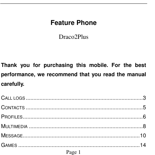                                            Page 1    Feature Phone Draco2Plus  Thank  you  for  purchasing  this  mobile.  For  the  best performance, we recommend that you read the manual carefully. CALL LOGS ............................................................................. 3 CONTACTS ............................................................................. 5 PROFILES ............................................................................... 6 MULTIMEDIA ........................................................................... 8 MESSAGE............................................................................. 10 GAMES ................................................................................ 14 