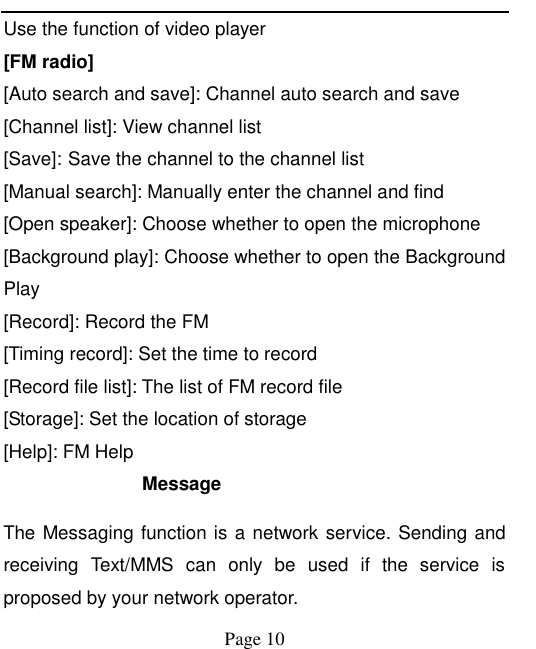    Page 10   Use the function of video player [FM radio] [Auto search and save]: Channel auto search and save [Channel list]: View channel list [Save]: Save the channel to the channel list [Manual search]: Manually enter the channel and find [Open speaker]: Choose whether to open the microphone [Background play]: Choose whether to open the Background Play [Record]: Record the FM [Timing record]: Set the time to record [Record file list]: The list of FM record file [Storage]: Set the location of storage [Help]: FM Help Message The Messaging function is a network service. Sending and receiving  Text/MMS  can  only  be  used  if  the  service  is proposed by your network operator.   