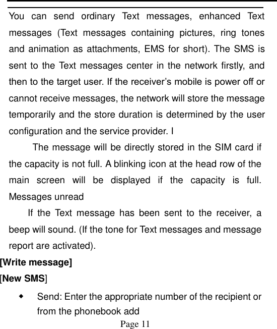    Page 11   You  can  send  ordinary  Text  messages,  enhanced  Text messages  (Text  messages  containing  pictures,  ring  tones and animation as attachments, EMS for short). The SMS is sent to the Text messages center in the network firstly, and then to the target user. If the receiver‟s mobile is power off or cannot receive messages, the network will store the message temporarily and the store duration is determined by the user configuration and the service provider. I   The message will be directly stored in the SIM card if the capacity is not full. A blinking icon at the head row of the main  screen  will  be  displayed  if  the  capacity  is  full. Messages unread If  the  Text  message  has  been  sent  to  the  receiver,  a beep will sound. (If the tone for Text messages and message report are activated).   [Write message] [New SMS] ◆ Send: Enter the appropriate number of the recipient or from the phonebook add 