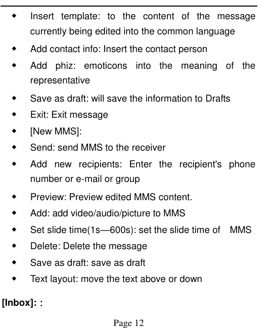   Page 12   ◆ Insert  template:  to  the  content  of  the  message currently being edited into the common language ◆ Add contact info: Insert the contact person ◆ Add  phiz:  emoticons  into  the  meaning  of  the representative ◆ Save as draft: will save the information to Drafts ◆ Exit: Exit message ◆ [New MMS]: ◆ Send: send MMS to the receiver ◆ Add  new  recipients:  Enter  the  recipient&apos;s  phone number or e-mail or group ◆ Preview: Preview edited MMS content. ◆ Add: add video/audio/picture to MMS ◆ Set slide time(1s—600s): set the slide time of    MMS ◆ Delete: Delete the message ◆ Save as draft: save as draft ◆ Text layout: move the text above or down [Inbox]:： 