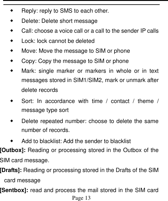    Page 13   ◆ Reply: reply to SMS to each other. ◆ Delete: Delete short message ◆ Call: choose a voice call or a call to the sender IP calls ◆ Lock: lock cannot be deleted ◆ Move: Move the message to SIM or phone ◆ Copy: Copy the message to SIM or phone ◆ Mark:  single  marker  or  markers  in  whole  or  in  text messages stored in SIM1/SIM2, mark or unmark after delete records ◆ Sort:  In  accordance  with  time  /  contact  /  theme  / message type sort ◆ Delete repeated number: choose to delete the same number of records. ◆ Add to blacklist: Add the sender to blacklist [Outbox]: Reading or processing stored in the Outbox of the SIM card message.   [Drafts]: Reading or processing stored in the Drafts of the SIM card message [Sentbox]: read and process the mail stored in the SIM card 