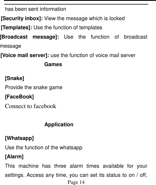    Page 14   has been sent information [Security inbox]: View the message which is locked   [Templates]: Use the function of templates [Broadcast  message]:  Use  the  function  of  broadcast message [Voice mail server]: use the function of voice mail server Games [Snake] Provide the snake game [FaceBook] Connect to facebook  Application   [Whatsapp] Use the function of the whatsapp [Alarm] This  machine  has  three  alarm  times  available  for  your settings. Access any time, you can set its status to on / off, 