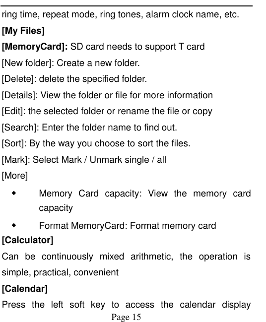    Page 15   ring time, repeat mode, ring tones, alarm clock name, etc. [My Files] [MemoryCard]: SD card needs to support T card [New folder]: Create a new folder. [Delete]: delete the specified folder. [Details]: View the folder or file for more information [Edit]: the selected folder or rename the file or copy [Search]: Enter the folder name to find out. [Sort]: By the way you choose to sort the files. [Mark]: Select Mark / Unmark single / all [More] ◆ Memory  Card  capacity:  View  the  memory  card capacity ◆ Format MemoryCard: Format memory card [Calculator] Can  be  continuously  mixed  arithmetic,  the  operation  is simple, practical, convenient [Calendar] Press  the  left  soft  key  to  access  the  calendar  display 