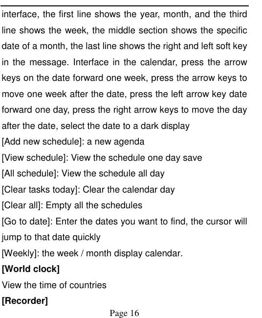    Page 16   interface, the first line shows the year, month, and the third line shows the week, the middle section shows the specific date of a month, the last line shows the right and left soft key in  the  message.  Interface  in  the  calendar, press  the arrow keys on the date forward one week, press the arrow keys to move one week after the date, press the left arrow key date forward one day, press the right arrow keys to move the day after the date, select the date to a dark display [Add new schedule]: a new agenda [View schedule]: View the schedule one day save [All schedule]: View the schedule all day [Clear tasks today]: Clear the calendar day [Clear all]: Empty all the schedules [Go to date]: Enter the dates you want to find, the cursor will jump to that date quickly [Weekly]: the week / month display calendar. [World clock]   View the time of countries [Recorder] 