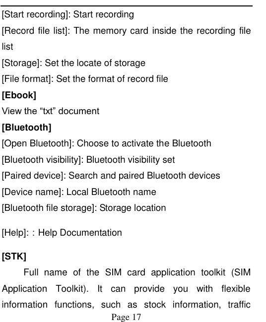    Page 17   [Start recording]: Start recording [Record file list]: The memory card  inside the recording file list [Storage]: Set the locate of storage [File format]: Set the format of record file [Ebook] View the “txt” document [Bluetooth] [Open Bluetooth]: Choose to activate the Bluetooth [Bluetooth visibility]: Bluetooth visibility set [Paired device]: Search and paired Bluetooth devices [Device name]: Local Bluetooth name [Bluetooth file storage]: Storage location [Help]:：Help Documentation [STK] Full  name  of  the  SIM  card  application  toolkit  (SIM Application  Toolkit).  It  can  provide  you  with  flexible information  functions,  such  as  stock  information,  traffic 