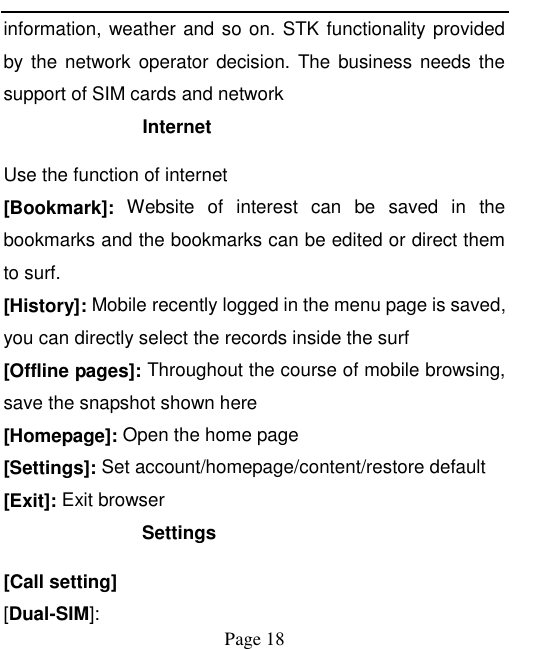    Page 18   information, weather and so on. STK functionality provided by the network operator decision. The business  needs  the support of SIM cards and network Internet   Use the function of internet [Bookmark]:  Website  of  interest  can  be  saved  in  the bookmarks and the bookmarks can be edited or direct them to surf. [History]: Mobile recently logged in the menu page is saved, you can directly select the records inside the surf [Offline pages]: Throughout the course of mobile browsing, save the snapshot shown here [Homepage]: Open the home page [Settings]: Set account/homepage/content/restore default   [Exit]: Exit browser Settings [Call setting] [Dual-SIM]: 