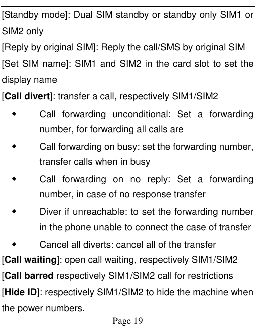    Page 19   [Standby mode]: Dual SIM standby or standby only SIM1 or SIM2 only [Reply by original SIM]: Reply the call/SMS by original SIM [Set SIM name]: SIM1 and SIM2 in the card slot to set the display name [Call divert]: transfer a call, respectively SIM1/SIM2 ◆ Call  forwarding  unconditional:  Set  a  forwarding number, for forwarding all calls are ◆ Call forwarding on busy: set the forwarding number, transfer calls when in busy ◆ Call  forwarding  on  no  reply:  Set  a  forwarding number, in case of no response transfer ◆ Diver if unreachable: to set the forwarding number in the phone unable to connect the case of transfer ◆ Cancel all diverts: cancel all of the transfer [Call waiting]: open call waiting, respectively SIM1/SIM2 [Call barred respectively SIM1/SIM2 call for restrictions [Hide ID]: respectively SIM1/SIM2 to hide the machine when the power numbers.   