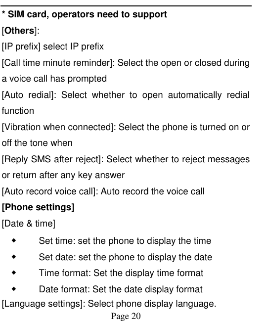    Page 20   * SIM card, operators need to support [Others]: [IP prefix] select IP prefix [Call time minute reminder]: Select the open or closed during a voice call has prompted [Auto  redial]:  Select  whether  to  open  automatically  redial function [Vibration when connected]: Select the phone is turned on or off the tone when   [Reply SMS after reject]: Select whether to reject messages or return after any key answer [Auto record voice call]: Auto record the voice call [Phone settings] [Date &amp; time] ◆ Set time: set the phone to display the time ◆ Set date: set the phone to display the date ◆ Time format: Set the display time format ◆ Date format: Set the date display format [Language settings]: Select phone display language. 