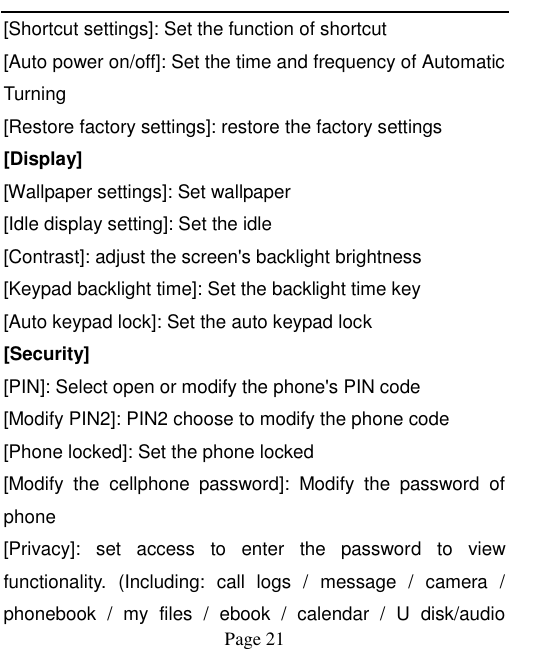    Page 21   [Shortcut settings]: Set the function of shortcut [Auto power on/off]: Set the time and frequency of Automatic Turning [Restore factory settings]: restore the factory settings [Display] [Wallpaper settings]: Set wallpaper [Idle display setting]: Set the idle [Contrast]: adjust the screen&apos;s backlight brightness [Keypad backlight time]: Set the backlight time key [Auto keypad lock]: Set the auto keypad lock [Security] [PIN]: Select open or modify the phone&apos;s PIN code [Modify PIN2]: PIN2 choose to modify the phone code [Phone locked]: Set the phone locked [Modify  the  cellphone  password]:  Modify  the  password  of phone [Privacy]:  set  access  to  enter  the  password  to  view functionality.  (Including:  call  logs  /  message  /  camera  / phonebook  /  my  files  /  ebook  /  calendar  /  U  disk/audio 