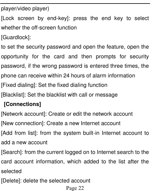    Page 22   player/video player)   [Lock  screen  by  end-key]:  press  the  end  key  to  select whether the off-screen function   [Guardlock]:   to set the security password and open the feature, open the opportunity  for  the  card  and  then  prompts  for  security password, if the wrong password is entered three times, the phone can receive within 24 hours of alarm information   [Fixed dialing]: Set the fixed dialing function [Blacklist]: Set the blacklist with call or message   [Connections] [Network account]: Create or edit the network account [New connection]: Create a new Internet account [Add from list]: from the system built-in Internet account to add a new account [Search]: from the current logged on to Internet search to the card  account  information, which  added  to  the list  after the selected [Delete]: delete the selected account 