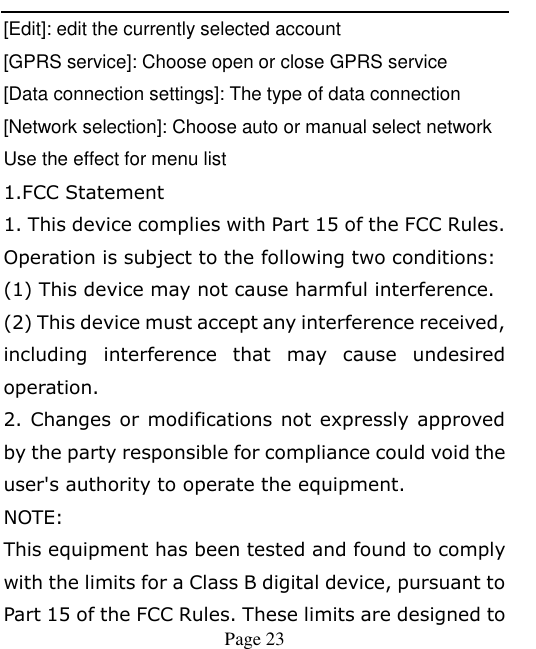    Page 23   [Edit]: edit the currently selected account [GPRS service]: Choose open or close GPRS service [Data connection settings]: The type of data connection [Network selection]: Choose auto or manual select network Use the effect for menu list 1.FCC Statement 1. This device complies with Part 15 of the FCC Rules. Operation is subject to the following two conditions: (1) This device may not cause harmful interference. (2) This device must accept any interference received, including  interference  that  may  cause  undesired operation. 2. Changes or modifications not expressly approved by the party responsible for compliance could void the user&apos;s authority to operate the equipment. NOTE:   This equipment has been tested and found to comply with the limits for a Class B digital device, pursuant to Part 15 of the FCC Rules. These limits are designed to 