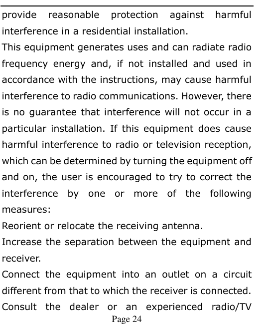    Page 24   provide  reasonable  protection  against  harmful interference in a residential installation. This equipment generates uses and can radiate radio frequency  energy  and,  if  not  installed  and  used  in accordance with the instructions, may cause harmful interference to radio communications. However, there is no guarantee that interference will not occur in a particular  installation.  If  this  equipment  does  cause harmful interference to radio or television reception, which can be determined by turning the equipment off and on, the user is encouraged to try to correct the interference  by  one  or  more  of  the  following measures: Reorient or relocate the receiving antenna. Increase the separation between the equipment and receiver. Connect  the  equipment  into  an  outlet  on  a  circuit different from that to which the receiver is connected.   Consult  the  dealer  or  an  experienced  radio/TV 