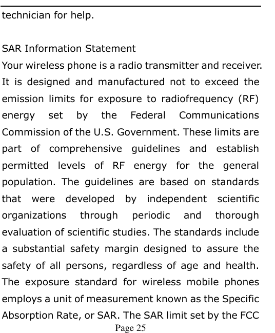    Page 25   technician for help.  SAR Information Statement Your wireless phone is a radio transmitter and receiver. It  is  designed  and  manufactured  not  to  exceed  the emission  limits  for  exposure  to  radiofrequency  (RF) energy  set  by  the  Federal  Communications Commission of the U.S. Government. These limits are part  of  comprehensive  guidelines  and  establish permitted  levels  of  RF  energy  for  the  general population.  The  guidelines  are  based  on  standards that  were  developed  by  independent  scientific organizations  through  periodic  and  thorough evaluation of scientific studies. The standards include a  substantial  safety  margin  designed  to  assure  the safety  of  all  persons,  regardless  of  age  and  health. The  exposure  standard  for  wireless  mobile  phones employs a unit of measurement known as the Specific Absorption Rate, or SAR. The SAR limit set by the FCC 