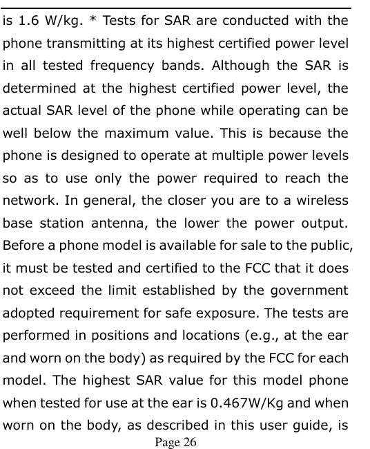    Page 26   is 1.6 W/kg. * Tests for SAR are conducted with the phone transmitting at its highest certified power level in  all  tested  frequency  bands.  Although  the  SAR  is determined at  the highest certified power level, the actual SAR level of the phone while operating can be well below the maximum value. This is because the phone is designed to operate at multiple power levels so  as  to  use  only  the  power  required  to  reach  the network. In general, the closer you are to a wireless base  station  antenna,  the  lower  the  power  output. Before a phone model is available for sale to the public, it must be tested and certified to the FCC that it does not exceed  the  limit established by the government adopted requirement for safe exposure. The tests are performed in positions and locations (e.g., at the ear and worn on the body) as required by the FCC for each model. The highest SAR value for this model phone when tested for use at the ear is 0.467W/Kg and when worn on the body, as described in this user guide, is 