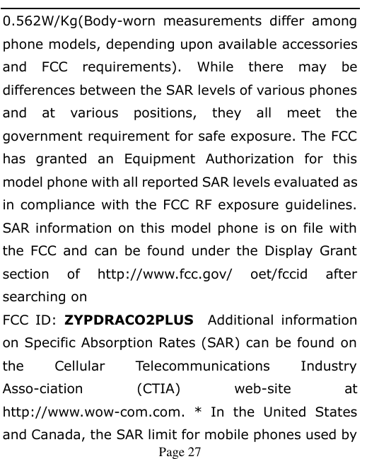    Page 27   0.562W/Kg(Body-worn  measurements  differ  among phone models, depending upon available accessories and  FCC  requirements).  While  there  may  be differences between the SAR levels of various phones and  at  various  positions,  they  all  meet  the government requirement for safe exposure. The FCC has  granted  an  Equipment  Authorization  for  this model phone with all reported SAR levels evaluated as in compliance with the FCC RF  exposure guidelines. SAR information on this model phone is on file  with the  FCC  and  can  be  found  under  the  Display  Grant section  of  http://www.fcc.gov/  oet/fccid  after searching on   FCC  ID:  ZYPDRACO2PLUS  Additional  information on Specific Absorption Rates (SAR) can be found on the  Cellular  Telecommunications  Industry Asso-ciation  (CTIA)  web-site  at http://www.wow-com.com.  *  In  the  United  States and Canada, the SAR limit for mobile phones used by 