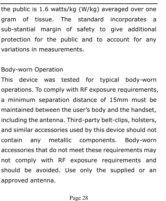    Page 28   the public is 1.6 watts/kg (W/kg) averaged over one gram  of  tissue.  The  standard  incorporates  a sub-stantial  margin  of  safety  to  give  additional protection  for  the  public  and  to  account  for  any variations in measurements.  Body-worn Operation This  device  was  tested  for  typical  body-worn operations. To comply with RF exposure requirements, a  minimum  separation  distance  of  15mm  must  be maintained between the user’s body and the handset, including the antenna. Third-party belt-clips, holsters, and similar accessories used by this device should not contain  any  metallic  components.  Body-worn accessories that do not meet these requirements may not  comply  with  RF  exposure  requirements  and should  be  avoided.  Use  only  the  supplied  or  an approved antenna.    