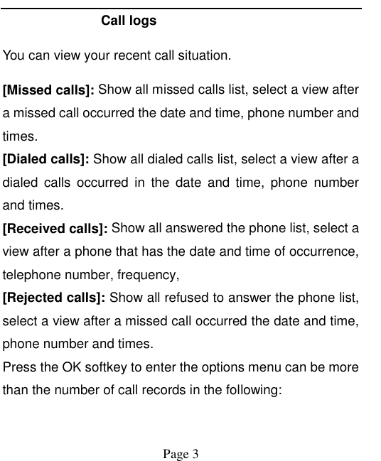    Page 3   Call logs You can view your recent call situation.   [Missed calls]: Show all missed calls list, select a view after a missed call occurred the date and time, phone number and times. [Dialed calls]: Show all dialed calls list, select a view after a dialed  calls  occurred  in  the  date  and  time,  phone  number and times. [Received calls]: Show all answered the phone list, select a view after a phone that has the date and time of occurrence, telephone number, frequency, [Rejected calls]: Show all refused to answer the phone list, select a view after a missed call occurred the date and time, phone number and times. Press the OK softkey to enter the options menu can be more than the number of call records in the following: 