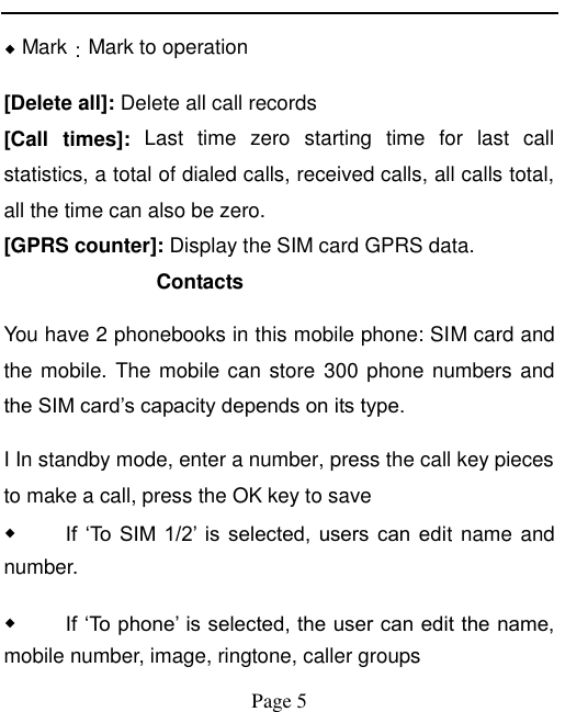    Page 5   ◆ Mark：Mark to operation [Delete all]: Delete all call records [Call  times]:  Last  time  zero  starting  time  for  last  call statistics, a total of dialed calls, received calls, all calls total, all the time can also be zero. [GPRS counter]: Display the SIM card GPRS data. Contacts   You have 2 phonebooks in this mobile phone: SIM card and the mobile. The mobile can store 300 phone numbers and the SIM card‟s capacity depends on its type.   I In standby mode, enter a number, press the call key pieces to make a call, press the OK key to save ◆ If  „To  SIM  1/2‟ is  selected,  users can  edit name and number. ◆ If „To phone‟ is selected, the user can edit the name, mobile number, image, ringtone, caller groups 