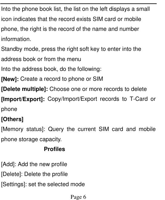    Page 6   Into the phone book list, the list on the left displays a small icon indicates that the record exists SIM card or mobile phone, the right is the record of the name and number information. Standby mode, press the right soft key to enter into the address book or from the menu Into the address book, do the following: [New]: Create a record to phone or SIM [Delete multiple]: Choose one or more records to delete [Import/Export]:  Copy/Import/Export  records  to  T-Card  or phone [Others] [Memory  status]:  Query  the  current  SIM  card  and  mobile phone storage capacity. Profiles [Add]: Add the new profile [Delete]: Delete the profile [Settings]: set the selected mode 