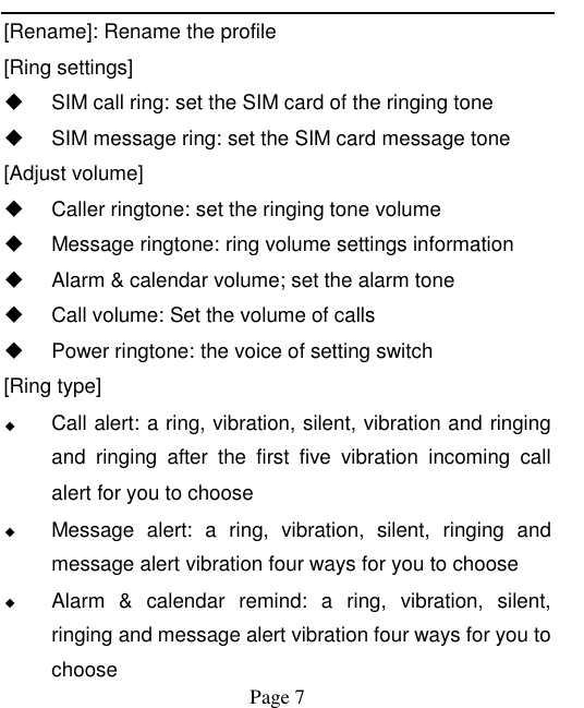    Page 7   [Rename]: Rename the profile [Ring settings]   SIM call ring: set the SIM card of the ringing tone   SIM message ring: set the SIM card message tone [Adjust volume]   Caller ringtone: set the ringing tone volume   Message ringtone: ring volume settings information   Alarm &amp; calendar volume; set the alarm tone   Call volume: Set the volume of calls   Power ringtone: the voice of setting switch [Ring type] ◆ Call alert: a ring, vibration, silent, vibration and ringing and  ringing  after  the  first  five  vibration  incoming  call alert for you to choose ◆ Message  alert:  a  ring,  vibration,  silent,  ringing  and message alert vibration four ways for you to choose ◆ Alarm  &amp;  calendar  remind:  a  ring,  vibration,  silent, ringing and message alert vibration four ways for you to choose 