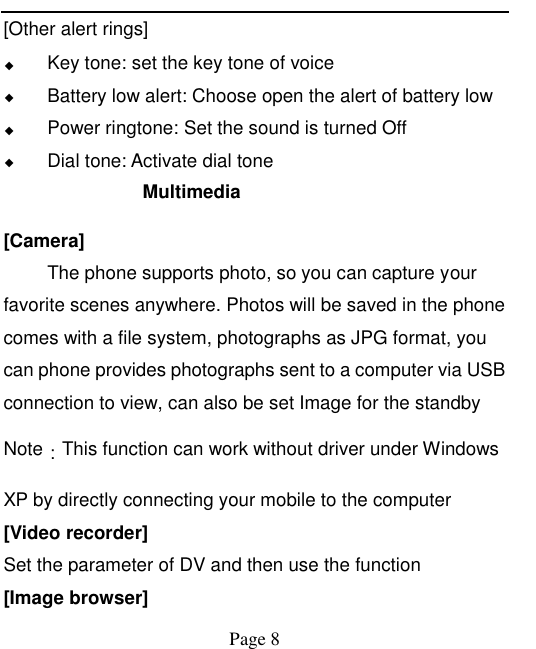    Page 8   [Other alert rings] ◆ Key tone: set the key tone of voice ◆ Battery low alert: Choose open the alert of battery low ◆ Power ringtone: Set the sound is turned Off ◆ Dial tone: Activate dial tone Multimedia   [Camera] The phone supports photo, so you can capture your favorite scenes anywhere. Photos will be saved in the phone comes with a file system, photographs as JPG format, you can phone provides photographs sent to a computer via USB connection to view, can also be set Image for the standby Note：This function can work without driver under Windows XP by directly connecting your mobile to the computer [Video recorder] Set the parameter of DV and then use the function   [Image browser] 