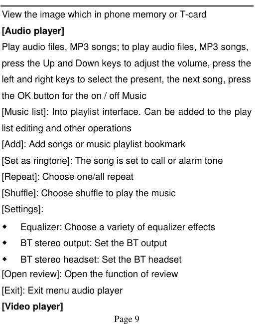    Page 9   View the image which in phone memory or T-card [Audio player] Play audio files, MP3 songs; to play audio files, MP3 songs, press the Up and Down keys to adjust the volume, press the left and right keys to select the present, the next song, press the OK button for the on / off Music [Music list]: Into playlist interface. Can be added to the play list editing and other operations [Add]: Add songs or music playlist bookmark [Set as ringtone]: The song is set to call or alarm tone [Repeat]: Choose one/all repeat   [Shuffle]: Choose shuffle to play the music [Settings]: ◆ Equalizer: Choose a variety of equalizer effects ◆ BT stereo output: Set the BT output ◆ BT stereo headset: Set the BT headset [Open review]: Open the function of review [Exit]: Exit menu audio player [Video player] 