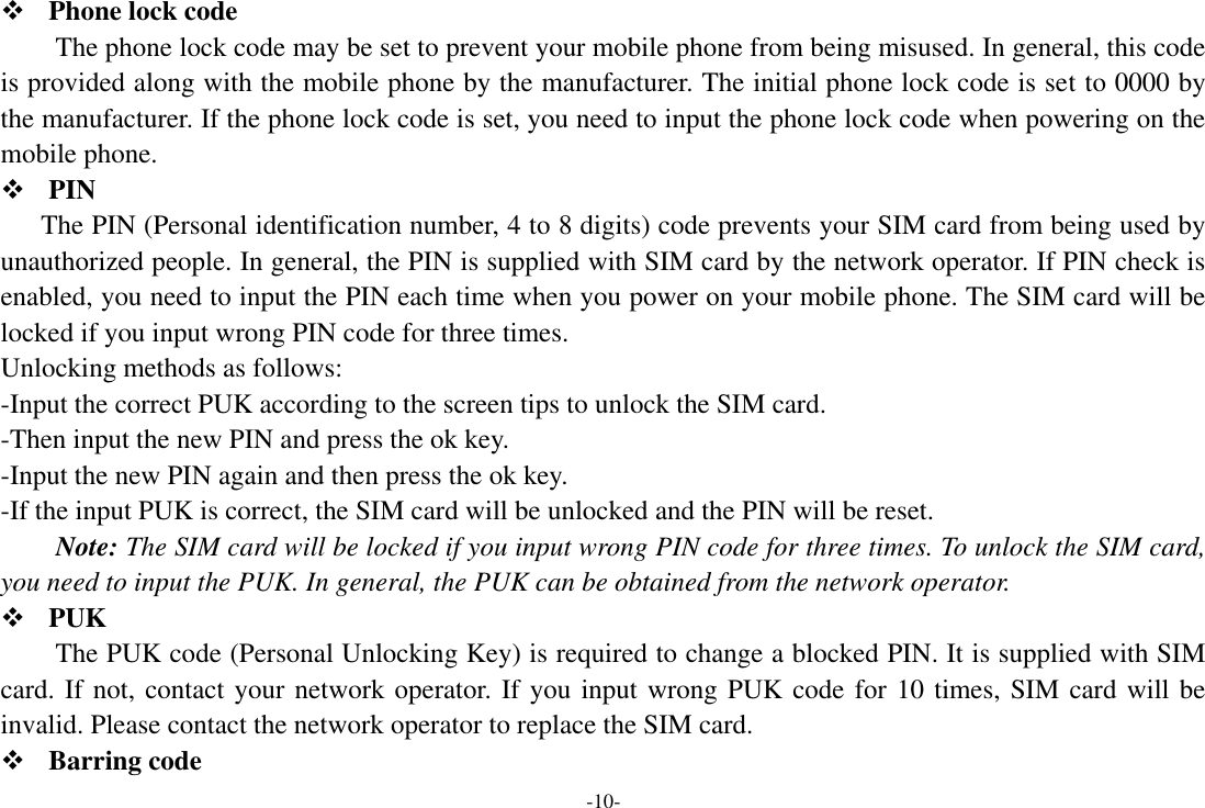 -10-  Phone lock code The phone lock code may be set to prevent your mobile phone from being misused. In general, this code is provided along with the mobile phone by the manufacturer. The initial phone lock code is set to 0000 by the manufacturer. If the phone lock code is set, you need to input the phone lock code when powering on the mobile phone.  PIN The PIN (Personal identification number, 4 to 8 digits) code prevents your SIM card from being used by unauthorized people. In general, the PIN is supplied with SIM card by the network operator. If PIN check is enabled, you need to input the PIN each time when you power on your mobile phone. The SIM card will be locked if you input wrong PIN code for three times. Unlocking methods as follows: -Input the correct PUK according to the screen tips to unlock the SIM card. -Then input the new PIN and press the ok key. -Input the new PIN again and then press the ok key. -If the input PUK is correct, the SIM card will be unlocked and the PIN will be reset. Note: The SIM card will be locked if you input wrong PIN code for three times. To unlock the SIM card, you need to input the PUK. In general, the PUK can be obtained from the network operator.  PUK The PUK code (Personal Unlocking Key) is required to change a blocked PIN. It is supplied with SIM card. If not, contact your network operator. If you input wrong PUK code for 10 times, SIM card will be invalid. Please contact the network operator to replace the SIM card.  Barring code 