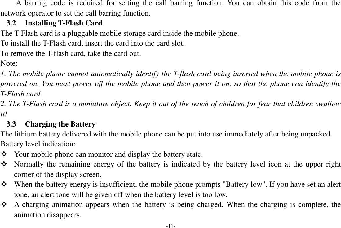 -11- A  barring  code  is  required  for  setting  the  call  barring  function.  You  can  obtain  this  code  from  the network operator to set the call barring function. 3.2 Installing T-Flash Card The T-Flash card is a pluggable mobile storage card inside the mobile phone. To install the T-Flash card, insert the card into the card slot. To remove the T-flash card, take the card out. Note: 1. The mobile phone cannot automatically identify the T-flash card being inserted when the mobile phone is powered on. You must power off the mobile phone and then power it on, so that the phone can identify the T-Flash card. 2. The T-Flash card is a miniature object. Keep it out of the reach of children for fear that children swallow it! 3.3 Charging the Battery The lithium battery delivered with the mobile phone can be put into use immediately after being unpacked.   Battery level indication:  Your mobile phone can monitor and display the battery state.  Normally the remaining energy of the battery is indicated by the battery level icon at the upper right corner of the display screen.  When the battery energy is insufficient, the mobile phone prompts &quot;Battery low&quot;. If you have set an alert tone, an alert tone will be given off when the battery level is too low.  A charging animation appears when the battery is being charged. When the charging is complete, the animation disappears. 