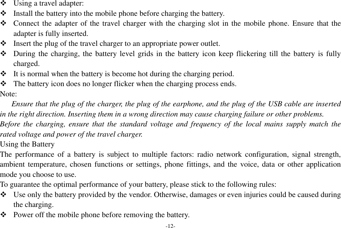 -12-  Using a travel adapter:  Install the battery into the mobile phone before charging the battery.  Connect the adapter of the travel charger with the charging slot in the mobile phone. Ensure that the adapter is fully inserted.  Insert the plug of the travel charger to an appropriate power outlet.  During the charging, the battery level grids in the battery icon keep flickering till the battery is fully charged.  It is normal when the battery is become hot during the charging period.  The battery icon does no longer flicker when the charging process ends. Note: Ensure that the plug of the charger, the plug of the earphone, and the plug of the USB cable are inserted in the right direction. Inserting them in a wrong direction may cause charging failure or other problems. Before the charging, ensure that  the standard voltage and  frequency of the local mains  supply  match  the rated voltage and power of the travel charger. Using the Battery The  performance  of  a  battery  is  subject  to  multiple  factors:  radio  network  configuration,  signal  strength, ambient temperature,  chosen functions or  settings, phone  fittings, and the  voice, data or  other application mode you choose to use. To guarantee the optimal performance of your battery, please stick to the following rules:  Use only the battery provided by the vendor. Otherwise, damages or even injuries could be caused during the charging.  Power off the mobile phone before removing the battery. 