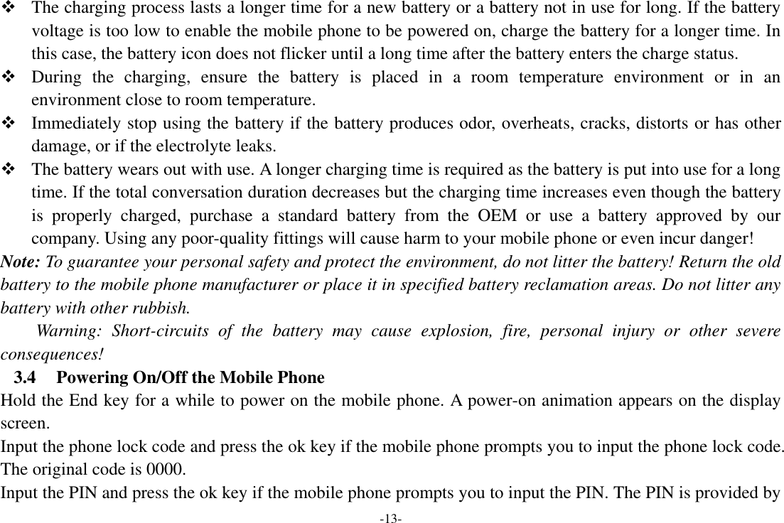 -13-  The charging process lasts a longer time for a new battery or a battery not in use for long. If the battery voltage is too low to enable the mobile phone to be powered on, charge the battery for a longer time. In this case, the battery icon does not flicker until a long time after the battery enters the charge status.  During  the  charging,  ensure  the  battery  is  placed  in  a  room  temperature  environment  or  in  an environment close to room temperature.  Immediately stop using the battery if the battery produces odor, overheats, cracks, distorts or has other damage, or if the electrolyte leaks.  The battery wears out with use. A longer charging time is required as the battery is put into use for a long time. If the total conversation duration decreases but the charging time increases even though the battery is  properly  charged,  purchase  a  standard  battery  from  the  OEM  or  use  a  battery  approved  by  our company. Using any poor-quality fittings will cause harm to your mobile phone or even incur danger! Note: To guarantee your personal safety and protect the environment, do not litter the battery! Return the old battery to the mobile phone manufacturer or place it in specified battery reclamation areas. Do not litter any battery with other rubbish. Warning:  Short-circuits  of  the  battery  may  cause  explosion,  fire,  personal  injury  or  other  severe consequences! 3.4 Powering On/Off the Mobile Phone Hold the End key for a while to power on the mobile phone. A power-on animation appears on the display screen. Input the phone lock code and press the ok key if the mobile phone prompts you to input the phone lock code. The original code is 0000. Input the PIN and press the ok key if the mobile phone prompts you to input the PIN. The PIN is provided by 