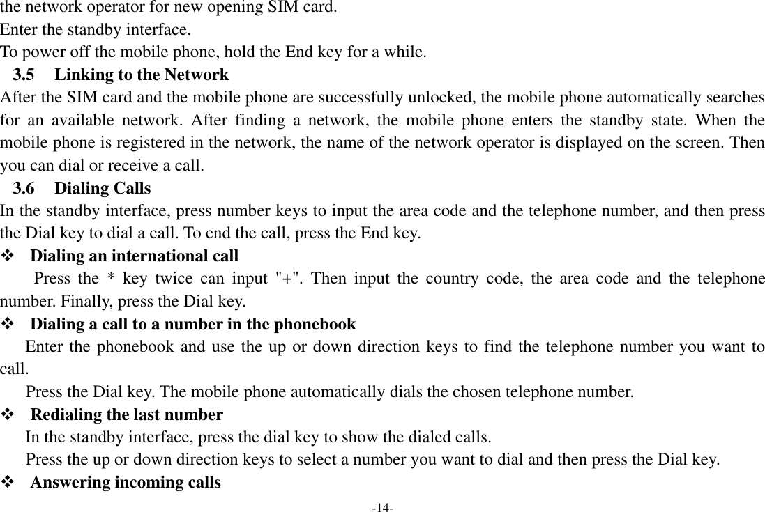 -14- the network operator for new opening SIM card. Enter the standby interface. To power off the mobile phone, hold the End key for a while. 3.5 Linking to the Network After the SIM card and the mobile phone are successfully unlocked, the mobile phone automatically searches for  an  available  network.  After  finding  a  network,  the  mobile  phone  enters  the  standby  state.  When  the mobile phone is registered in the network, the name of the network operator is displayed on the screen. Then you can dial or receive a call. 3.6 Dialing Calls In the standby interface, press number keys to input the area code and the telephone number, and then press the Dial key to dial a call. To end the call, press the End key.  Dialing an international call Press  the  *  key  twice  can  input  &quot;+&quot;.  Then  input  the  country  code,  the  area  code  and  the  telephone number. Finally, press the Dial key.  Dialing a call to a number in the phonebook Enter the phonebook and use the up or down direction keys to find the telephone number you want to call. Press the Dial key. The mobile phone automatically dials the chosen telephone number.  Redialing the last number In the standby interface, press the dial key to show the dialed calls. Press the up or down direction keys to select a number you want to dial and then press the Dial key.  Answering incoming calls 