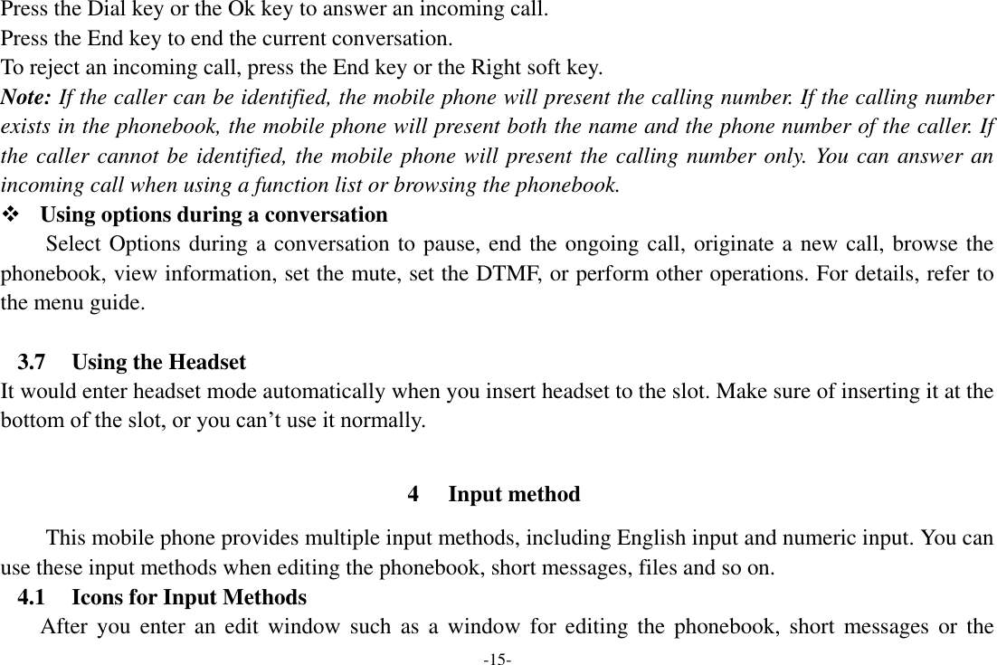 -15- Press the Dial key or the Ok key to answer an incoming call. Press the End key to end the current conversation. To reject an incoming call, press the End key or the Right soft key. Note: If the caller can be identified, the mobile phone will present the calling number. If the calling number exists in the phonebook, the mobile phone will present both the name and the phone number of the caller. If the caller cannot be identified, the mobile phone will present the calling number only. You can answer an incoming call when using a function list or browsing the phonebook.  Using options during a conversation Select Options during a conversation to pause, end the ongoing call, originate a new call, browse the phonebook, view information, set the mute, set the DTMF, or perform other operations. For details, refer to the menu guide.  3.7 Using the Headset It would enter headset mode automatically when you insert headset to the slot. Make sure of inserting it at the bottom of the slot, or you can’t use it normally.  4 Input method This mobile phone provides multiple input methods, including English input and numeric input. You can use these input methods when editing the phonebook, short messages, files and so on. 4.1 Icons for Input Methods After  you  enter  an  edit  window  such  as  a  window  for editing  the  phonebook, short  messages  or  the 