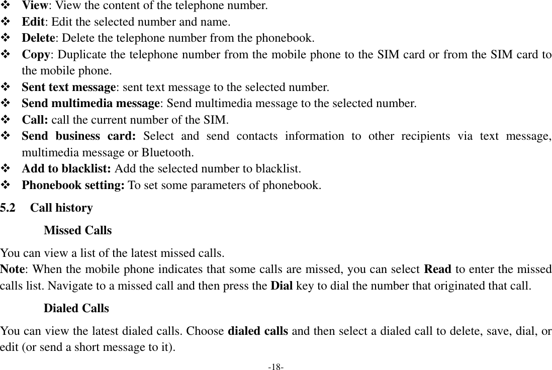 -18-  View: View the content of the telephone number.  Edit: Edit the selected number and name.  Delete: Delete the telephone number from the phonebook.  Copy: Duplicate the telephone number from the mobile phone to the SIM card or from the SIM card to the mobile phone.  Sent text message: sent text message to the selected number.  Send multimedia message: Send multimedia message to the selected number.  Call: call the current number of the SIM.  Send  business  card:  Select  and  send  contacts  information  to  other  recipients  via  text  message, multimedia message or Bluetooth.  Add to blacklist: Add the selected number to blacklist.  Phonebook setting: To set some parameters of phonebook. 5.2 Call history Missed Calls You can view a list of the latest missed calls. Note: When the mobile phone indicates that some calls are missed, you can select Read to enter the missed calls list. Navigate to a missed call and then press the Dial key to dial the number that originated that call. Dialed Calls You can view the latest dialed calls. Choose dialed calls and then select a dialed call to delete, save, dial, or edit (or send a short message to it). 