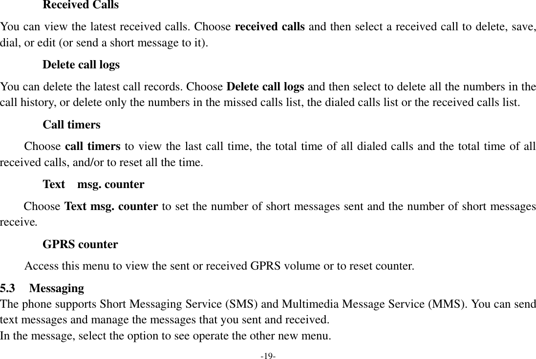 -19- Received Calls You can view the latest received calls. Choose received calls and then select a received call to delete, save, dial, or edit (or send a short message to it). Delete call logs You can delete the latest call records. Choose Delete call logs and then select to delete all the numbers in the call history, or delete only the numbers in the missed calls list, the dialed calls list or the received calls list. Call timers Choose call timers to view the last call time, the total time of all dialed calls and the total time of all received calls, and/or to reset all the time. Text    msg. counter Choose Text msg. counter to set the number of short messages sent and the number of short messages receive. GPRS counter Access this menu to view the sent or received GPRS volume or to reset counter. 5.3 Messaging The phone supports Short Messaging Service (SMS) and Multimedia Message Service (MMS). You can send text messages and manage the messages that you sent and received.   In the message, select the option to see operate the other new menu.   