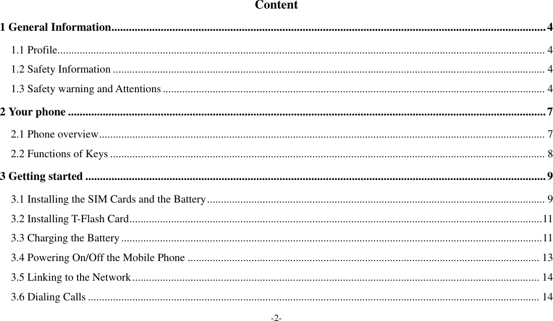 -2-    Content 1 General Information ...................................................................................................................................................... 4 1.1 Profile ................................................................................................................................................................................ 4 1.2 Safety Information ............................................................................................................................................................ 4 1.3 Safety warning and Attentions .......................................................................................................................................... 4 2 Your phone ..................................................................................................................................................................... 7 2.1 Phone overview ................................................................................................................................................................. 7 2.2 Functions of Keys ............................................................................................................................................................. 8 3 Getting started ............................................................................................................................................................... 9 3.1 Installing the SIM Cards and the Battery .......................................................................................................................... 9 3.2 Installing T-Flash Card ..................................................................................................................................................... 11 3.3 Charging the Battery ........................................................................................................................................................ 11 3.4 Powering On/Off the Mobile Phone ............................................................................................................................... 13 3.5 Linking to the Network ................................................................................................................................................... 14 3.6 Dialing Calls ................................................................................................................................................................... 14 