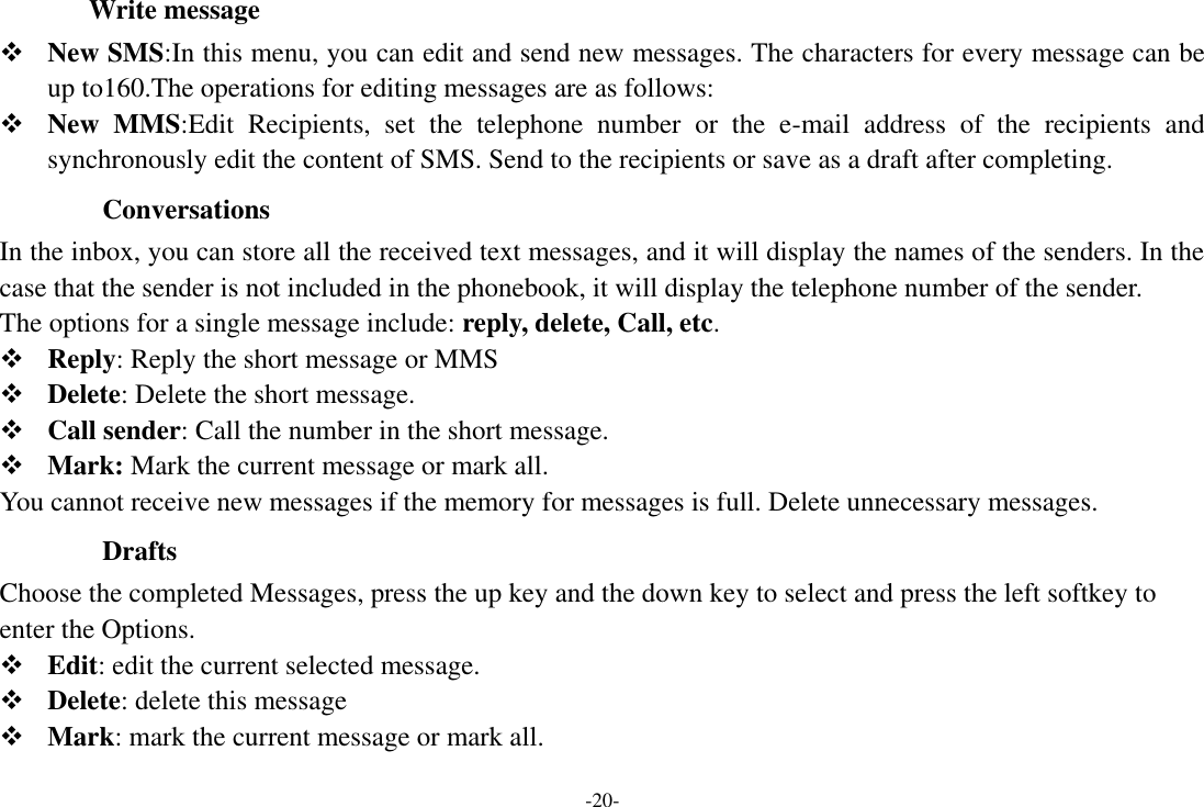 -20-           Write message  New SMS:In this menu, you can edit and send new messages. The characters for every message can be up to160.The operations for editing messages are as follows:  New  MMS:Edit  Recipients,  set  the  telephone  number  or  the  e-mail  address  of  the  recipients  and synchronously edit the content of SMS. Send to the recipients or save as a draft after completing.   Conversations In the inbox, you can store all the received text messages, and it will display the names of the senders. In the case that the sender is not included in the phonebook, it will display the telephone number of the sender. The options for a single message include: reply, delete, Call, etc.    Reply: Reply the short message or MMS  Delete: Delete the short message.  Call sender: Call the number in the short message.  Mark: Mark the current message or mark all. You cannot receive new messages if the memory for messages is full. Delete unnecessary messages.   Drafts Choose the completed Messages, press the up key and the down key to select and press the left softkey to enter the Options.    Edit: edit the current selected message.  Delete: delete this message  Mark: mark the current message or mark all. 