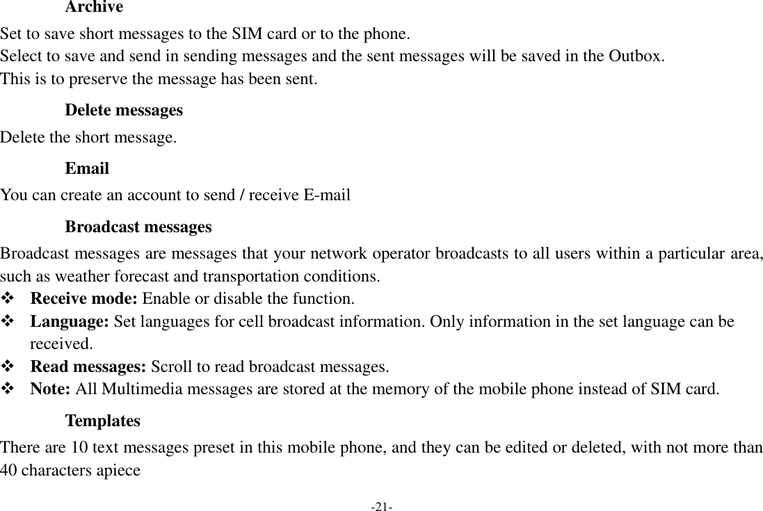 -21-   Archive Set to save short messages to the SIM card or to the phone.   Select to save and send in sending messages and the sent messages will be saved in the Outbox. This is to preserve the message has been sent.   Delete messages Delete the short message.   Email You can create an account to send / receive E-mail   Broadcast messages Broadcast messages are messages that your network operator broadcasts to all users within a particular area, such as weather forecast and transportation conditions.    Receive mode: Enable or disable the function.    Language: Set languages for cell broadcast information. Only information in the set language can be received.    Read messages: Scroll to read broadcast messages.  Note: All Multimedia messages are stored at the memory of the mobile phone instead of SIM card.   Templates There are 10 text messages preset in this mobile phone, and they can be edited or deleted, with not more than 40 characters apiece 