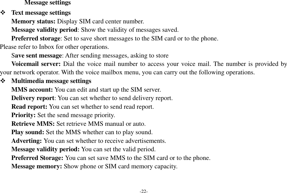 -22-   Message settings  Text message settings Memory status: Display SIM card center number.   Message validity period: Show the validity of messages saved.   Preferred storage: Set to save short messages to the SIM card or to the phone.   Please refer to Inbox for other operations. Save sent message: After sending messages, asking to store Voicemail server: Dial the voice mail number to access your voice mail. The number is provided by your network operator. With the voice mailbox menu, you can carry out the following operations.  Multimedia message settings MMS account: You can edit and start up the SIM server. Delivery report: You can set whether to send delivery report.   Read report: You can set whether to send read report. Priority: Set the send message priority.   Retrieve MMS: Set retrieve MMS manual or auto. Play sound: Set the MMS whether can to play sound. Adverting: You can set whether to receive advertisements.   Message validity period: You can set the valid period.   Preferred Storage: You can set save MMS to the SIM card or to the phone.   Message memory: Show phone or SIM card memory capacity. 