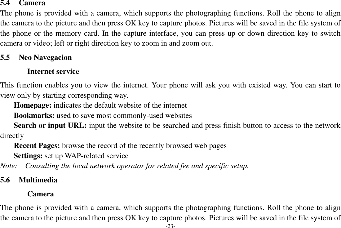 -23- 5.4 Camera The phone is provided with a camera, which supports the photographing functions. Roll the phone to align the camera to the picture and then press OK key to capture photos. Pictures will be saved in the file system of the phone or the memory card. In the capture interface, you can press up or down direction key to switch camera or video; left or right direction key to zoom in and zoom out. 5.5 Neo Navegacion Internet service This function enables you to view the internet. Your phone will ask you with existed way. You can start to view only by starting corresponding way. Homepage: indicates the default website of the internet Bookmarks: used to save most commonly-used websites Search or input URL: input the website to be searched and press finish button to access to the network directly Recent Pages: browse the record of the recently browsed web pages Settings: set up WAP-related service Note:    Consulting the local network operator for related fee and specific setup. 5.6 Multimedia Camera The phone is provided with a camera, which supports the photographing functions. Roll the phone to align the camera to the picture and then press OK key to capture photos. Pictures will be saved in the file system of 