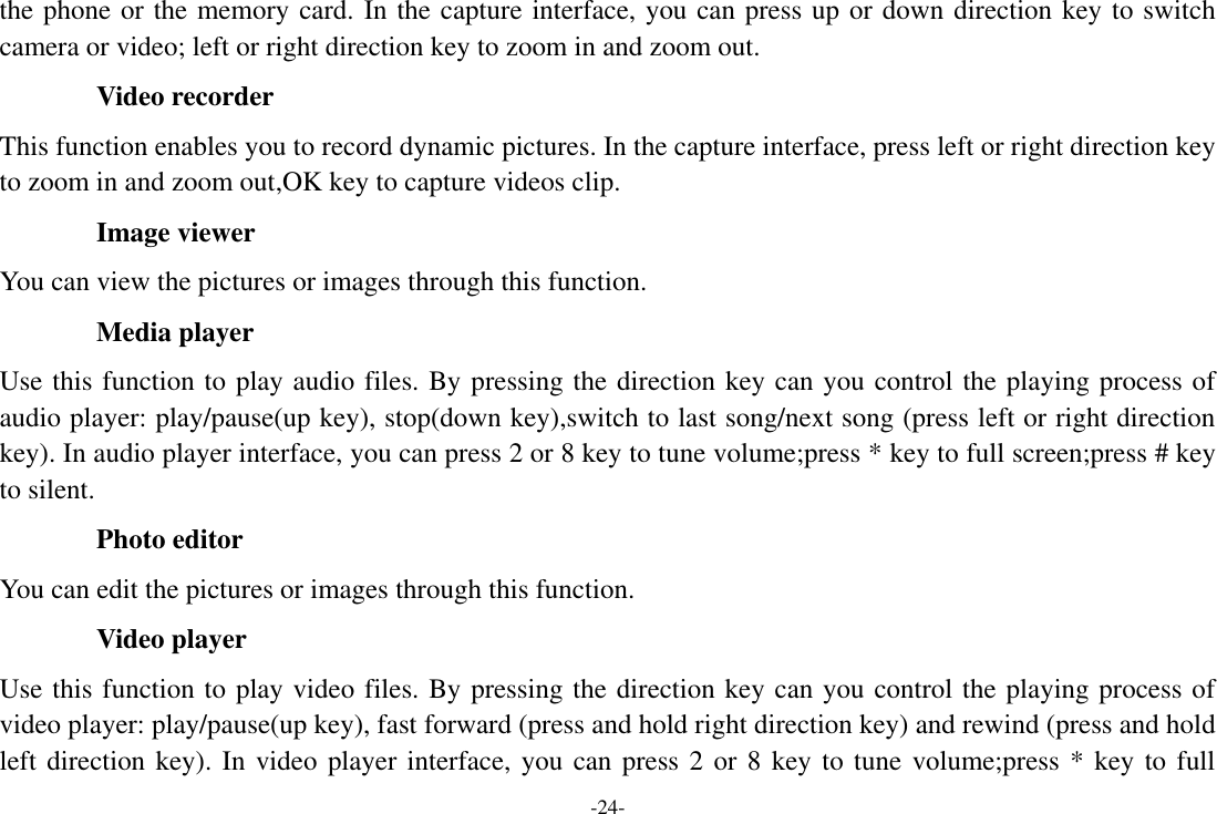 -24- the phone or the memory card. In the capture interface, you can press up or down direction key to switch camera or video; left or right direction key to zoom in and zoom out. Video recorder This function enables you to record dynamic pictures. In the capture interface, press left or right direction key to zoom in and zoom out,OK key to capture videos clip. Image viewer You can view the pictures or images through this function. Media player Use this function to play audio files. By pressing the direction key can you control the playing process of audio player: play/pause(up key), stop(down key),switch to last song/next song (press left or right direction key). In audio player interface, you can press 2 or 8 key to tune volume;press * key to full screen;press # key to silent. Photo editor You can edit the pictures or images through this function. Video player Use this function to play video files. By pressing the direction key can you control the playing process of video player: play/pause(up key), fast forward (press and hold right direction key) and rewind (press and hold left direction key). In video player interface, you can press 2 or 8 key to tune volume;press * key to full 