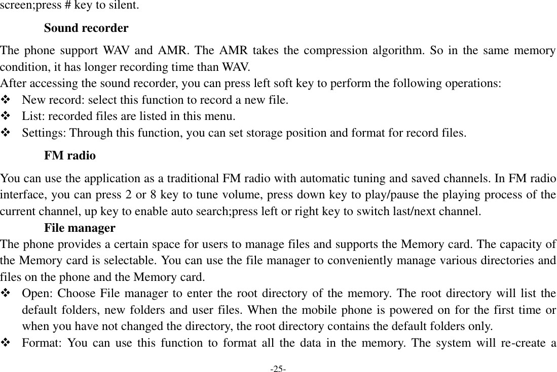 -25- screen;press # key to silent. Sound recorder The phone support WAV and AMR. The AMR takes the compression algorithm. So in the same memory condition, it has longer recording time than WAV.   After accessing the sound recorder, you can press left soft key to perform the following operations:  New record: select this function to record a new file.  List: recorded files are listed in this menu.  Settings: Through this function, you can set storage position and format for record files. FM radio You can use the application as a traditional FM radio with automatic tuning and saved channels. In FM radio interface, you can press 2 or 8 key to tune volume, press down key to play/pause the playing process of the current channel, up key to enable auto search;press left or right key to switch last/next channel.           File manager The phone provides a certain space for users to manage files and supports the Memory card. The capacity of the Memory card is selectable. You can use the file manager to conveniently manage various directories and files on the phone and the Memory card.  Open: Choose File manager to enter the root directory of the memory. The root directory will list the default folders, new folders and user files. When the mobile phone is powered on for the first time or when you have not changed the directory, the root directory contains the default folders only.  Format: You  can  use  this function to  format all  the  data  in  the  memory.  The  system  will  re-create a 