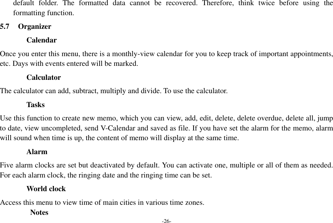 -26- default  folder.  The  formatted  data  cannot  be  recovered.  Therefore,  think  twice  before  using  the formatting function. 5.7 Organizer Calendar Once you enter this menu, there is a monthly-view calendar for you to keep track of important appointments, etc. Days with events entered will be marked. Calculator The calculator can add, subtract, multiply and divide. To use the calculator. Tasks Use this function to create new memo, which you can view, add, edit, delete, delete overdue, delete all, jump to date, view uncompleted, send V-Calendar and saved as file. If you have set the alarm for the memo, alarm will sound when time is up, the content of memo will display at the same time. Alarm   Five alarm clocks are set but deactivated by default. You can activate one, multiple or all of them as needed. For each alarm clock, the ringing date and the ringing time can be set.   World clock Access this menu to view time of main cities in various time zones.         Notes 