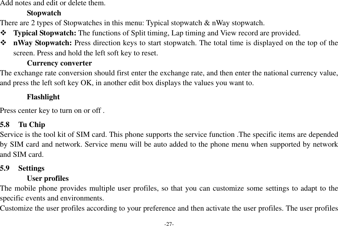 -27- Add notes and edit or delete them.               Stopwatch   There are 2 types of Stopwatches in this menu: Typical stopwatch &amp; nWay stopwatch.  Typical Stopwatch: The functions of Split timing, Lap timing and View record are provided.  nWay Stopwatch: Press direction keys to start stopwatch. The total time is displayed on the top of the screen. Press and hold the left soft key to reset.               Currency converter The exchange rate conversion should first enter the exchange rate, and then enter the national currency value, and press the left soft key OK, in another edit box displays the values you want to. Flashlight Press center key to turn on or off . 5.8 Tu Chip Service is the tool kit of SIM card. This phone supports the service function .The specific items are depended by SIM card and network. Service menu will be auto added to the phone menu when supported by network and SIM card. 5.9 Settings User profiles The mobile phone provides multiple user profiles, so that you can customize some settings to adapt to the specific events and environments. Customize the user profiles according to your preference and then activate the user profiles. The user profiles 