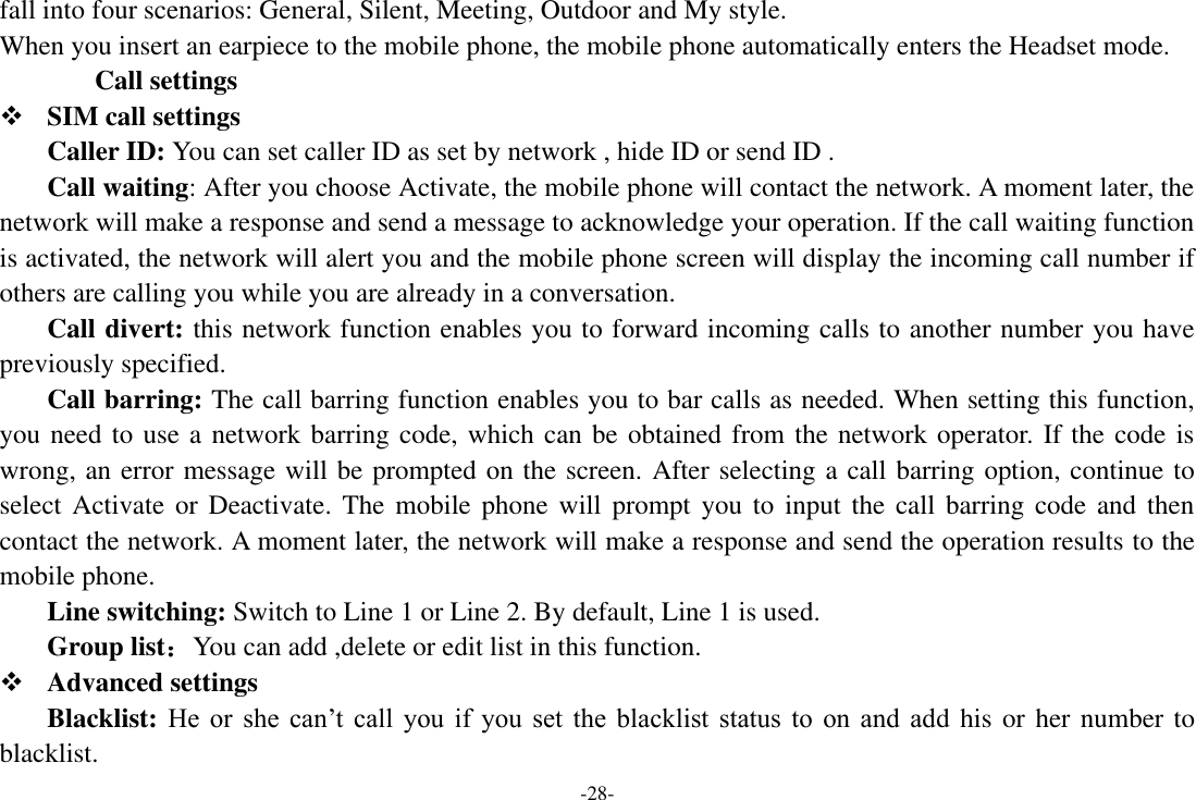 -28- fall into four scenarios: General, Silent, Meeting, Outdoor and My style. When you insert an earpiece to the mobile phone, the mobile phone automatically enters the Headset mode. Call settings  SIM call settings Caller ID: You can set caller ID as set by network , hide ID or send ID . Call waiting: After you choose Activate, the mobile phone will contact the network. A moment later, the network will make a response and send a message to acknowledge your operation. If the call waiting function is activated, the network will alert you and the mobile phone screen will display the incoming call number if others are calling you while you are already in a conversation. Call divert: this network function enables you to forward incoming calls to another number you have previously specified.   Call barring: The call barring function enables you to bar calls as needed. When setting this function, you need to use a network barring code, which can be obtained from the network operator. If the code is wrong, an error message will be prompted on the screen. After selecting a call barring option, continue to select Activate or Deactivate.  The  mobile  phone  will  prompt you to  input the call barring code and  then contact the network. A moment later, the network will make a response and send the operation results to the mobile phone. Line switching: Switch to Line 1 or Line 2. By default, Line 1 is used. Group list：You can add ,delete or edit list in this function.  Advanced settings     Blacklist: He  or  she  can’t  call  you  if  you  set  the  blacklist  status  to  on  and  add his or her number to blacklist. 